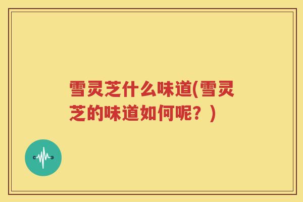雪灵芝什么味道(雪灵芝的味道如何呢？)