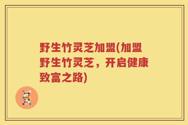 野生竹灵芝加盟(加盟野生竹灵芝，开启健康致富之路)