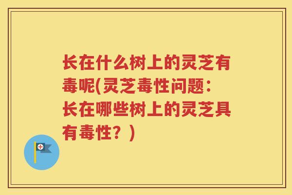 长在什么树上的灵芝有毒呢(灵芝毒性问题：长在哪些树上的灵芝具有毒性？)