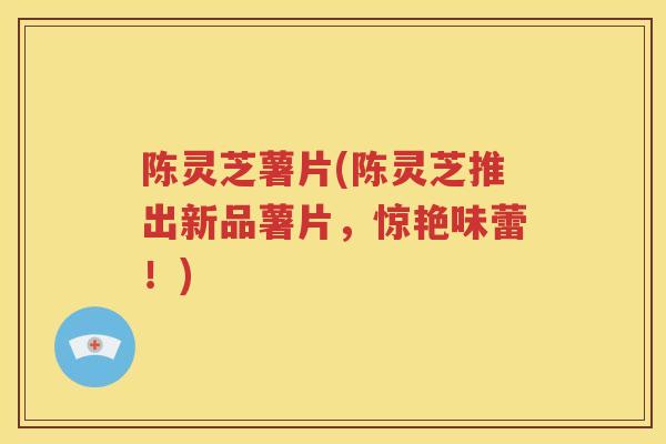 陈灵芝薯片(陈灵芝推出新品薯片，惊艳味蕾！)