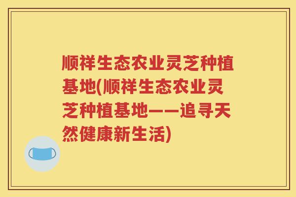 顺祥生态农业灵芝种植基地(顺祥生态农业灵芝种植基地——追寻天然健康新生活)