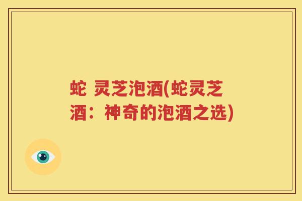 蛇 灵芝泡酒(蛇灵芝酒：神奇的泡酒之选)