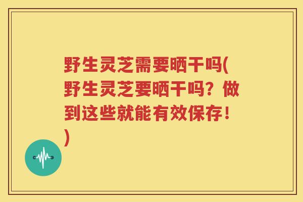 野生灵芝需要晒干吗(野生灵芝要晒干吗？做到这些就能有效保存！)