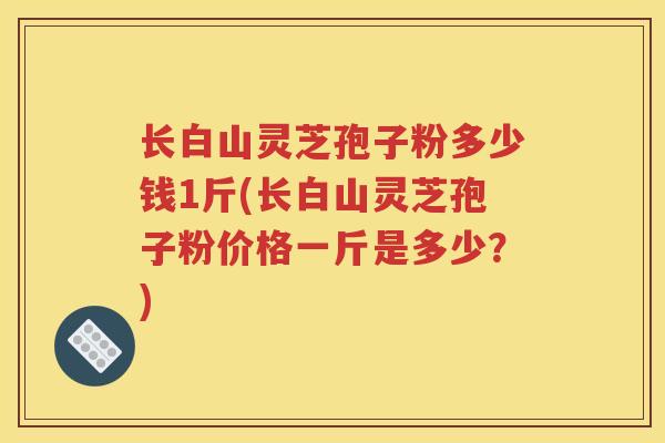 长白山灵芝孢子粉多少钱1斤(长白山灵芝孢子粉价格一斤是多少？)