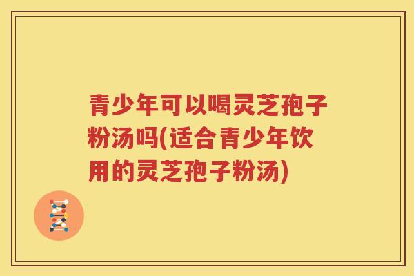 青少年可以喝灵芝孢子粉汤吗(适合青少年饮用的灵芝孢子粉汤)