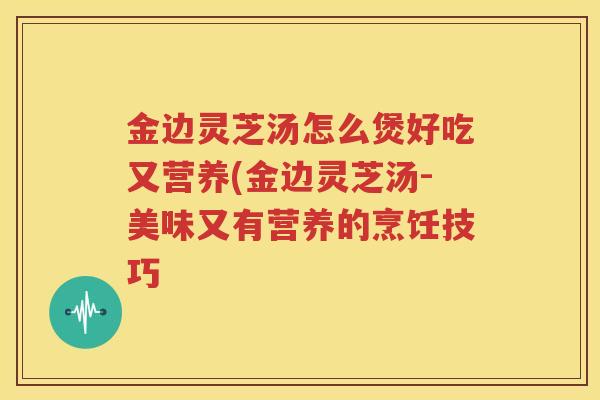 金边灵芝汤怎么煲好吃又营养(金边灵芝汤-美味又有营养的烹饪技巧