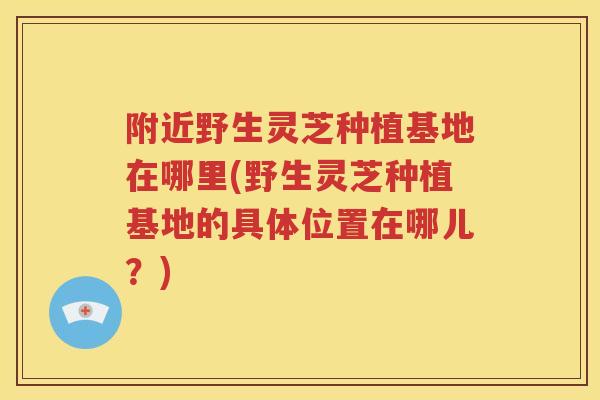 附近野生灵芝种植基地在哪里(野生灵芝种植基地的具体位置在哪儿？)