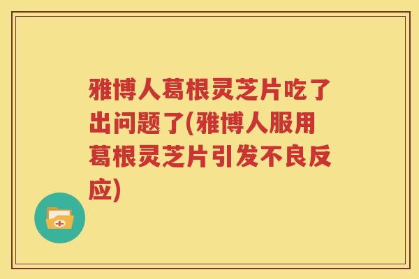 雅博人葛根灵芝片吃了出问题了(雅博人服用葛根灵芝片引发不良反应)