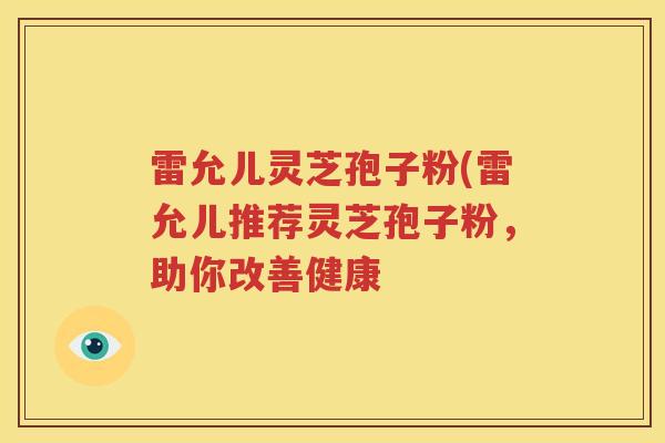 雷允儿灵芝孢子粉(雷允儿推荐灵芝孢子粉，助你改善健康