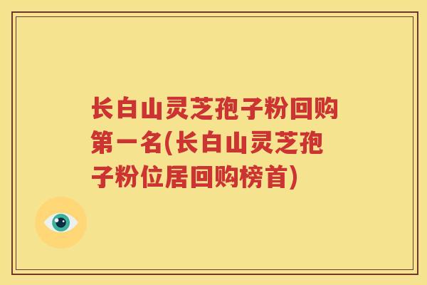 长白山灵芝孢子粉回购第一名(长白山灵芝孢子粉位居回购榜首)