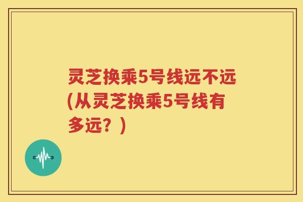 灵芝换乘5号线远不远(从灵芝换乘5号线有多远？)