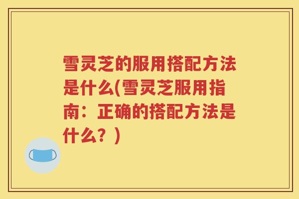 雪灵芝的服用搭配方法是什么(雪灵芝服用指南：正确的搭配方法是什么？)