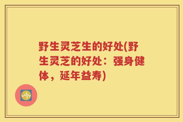 野生灵芝生的好处(野生灵芝的好处：强身健体，延年益寿)