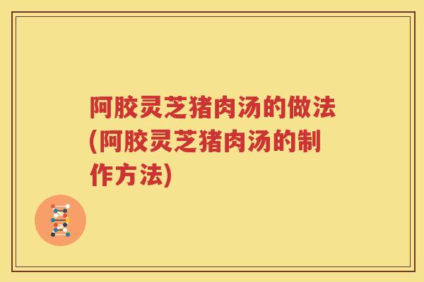 阿胶灵芝猪肉汤的做法(阿胶灵芝猪肉汤的制作方法)