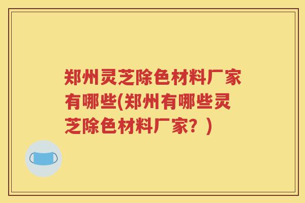 郑州灵芝除色材料厂家有哪些(郑州有哪些灵芝除色材料厂家？)