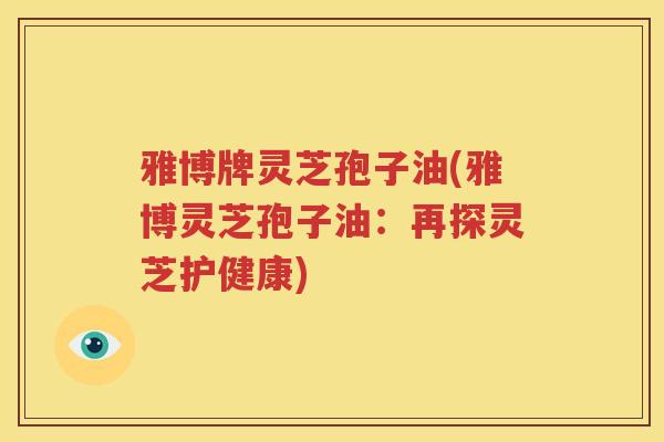 雅博牌灵芝孢子油(雅博灵芝孢子油：再探灵芝护健康)