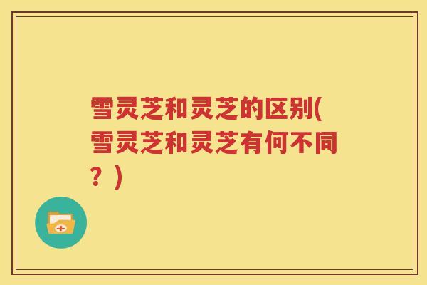雪灵芝和灵芝的区别(雪灵芝和灵芝有何不同？)
