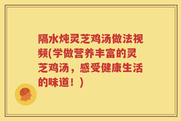 隔水炖灵芝鸡汤做法视频(学做营养丰富的灵芝鸡汤，感受健康生活的味道！)