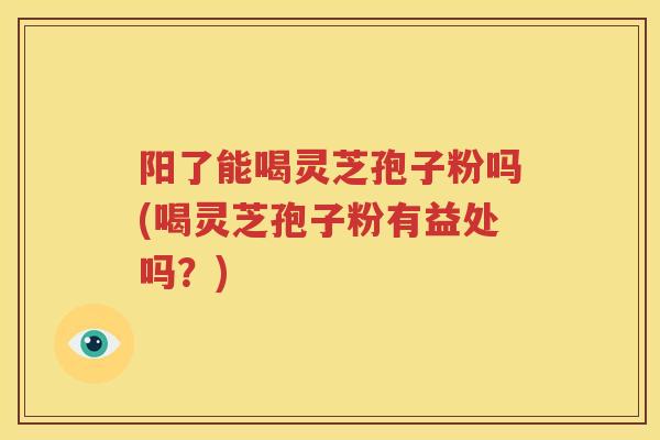 阳了能喝灵芝孢子粉吗(喝灵芝孢子粉有益处吗？)