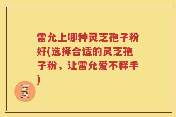 雷允上哪种灵芝孢子粉好(选择合适的灵芝孢子粉，让雷允爱不释手)