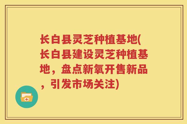 长白县灵芝种植基地(长白县建设灵芝种植基地，盘点新氧开售新品，引发市场关注)