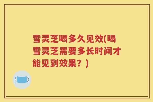 雪灵芝喝多久见效(喝雪灵芝需要多长时间才能见到效果？)
