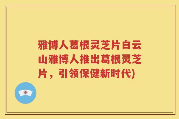 雅博人葛根灵芝片白云山雅博人推出葛根灵芝片，引领保健新时代)