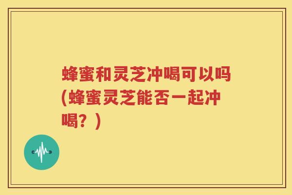 蜂蜜和灵芝冲喝可以吗(蜂蜜灵芝能否一起冲喝？)