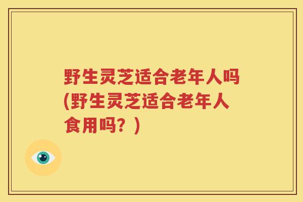 野生灵芝适合老年人吗(野生灵芝适合老年人食用吗？)