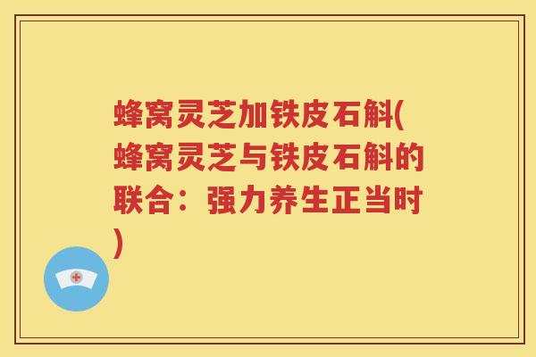 蜂窝灵芝加铁皮石斛(蜂窝灵芝与铁皮石斛的联合：强力养生正当时)