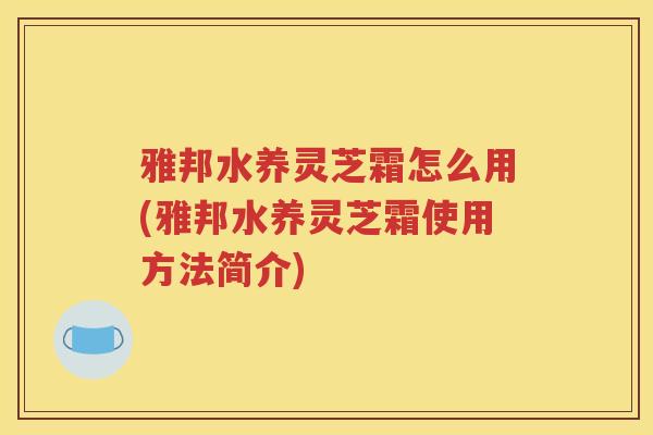 雅邦水养灵芝霜怎么用(雅邦水养灵芝霜使用方法简介)