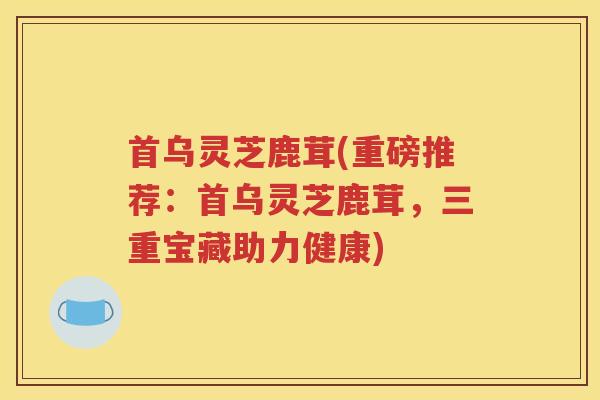 首乌灵芝鹿茸(重磅推荐：首乌灵芝鹿茸，三重宝藏助力健康)