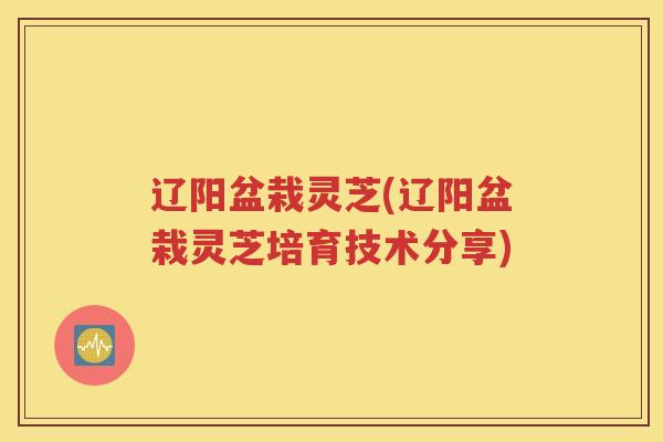 辽阳盆栽灵芝(辽阳盆栽灵芝培育技术分享)