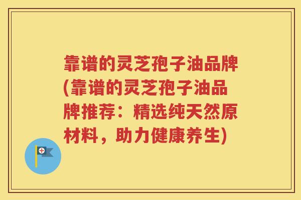 靠谱的灵芝孢子油品牌(靠谱的灵芝孢子油品牌推荐：精选纯天然原材料，助力健康养生)