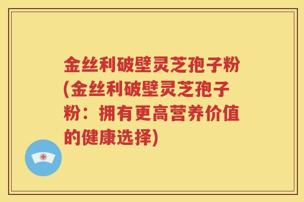 金丝利破壁灵芝孢子粉(金丝利破壁灵芝孢子粉：拥有更高营养价值的健康选择)