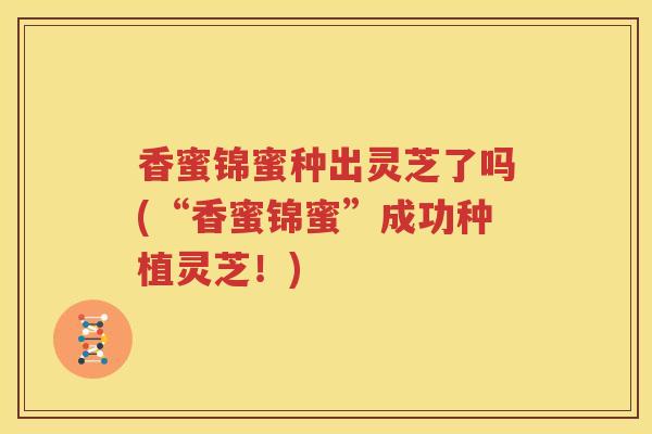 香蜜锦蜜种出灵芝了吗(“香蜜锦蜜”成功种植灵芝！)
