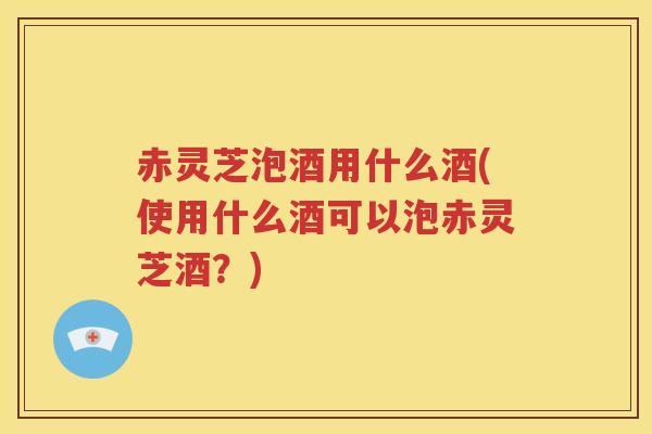 赤灵芝泡酒用什么酒(使用什么酒可以泡赤灵芝酒？)