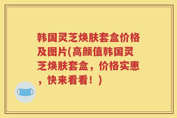 韩国灵芝焕肤套盒价格及图片(高颜值韩国灵芝焕肤套盒，价格实惠，快来看看！)