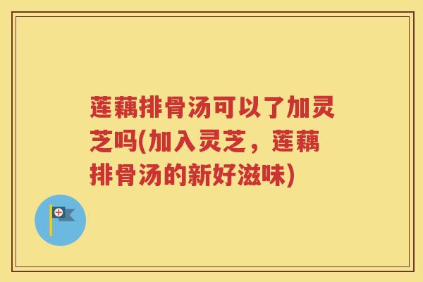 莲藕排骨汤可以了加灵芝吗(加入灵芝，莲藕排骨汤的新好滋味)