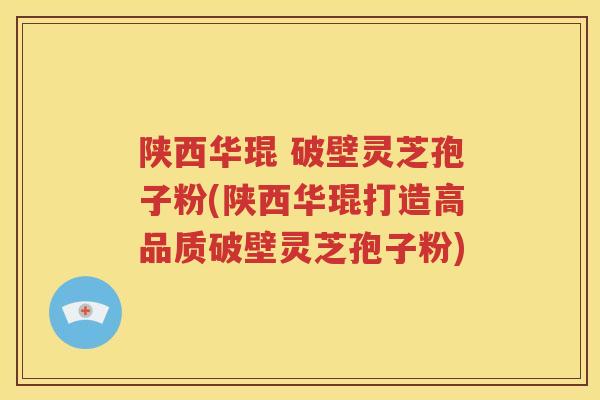 陕西华琨 破壁灵芝孢子粉(陕西华琨打造高品质破壁灵芝孢子粉)