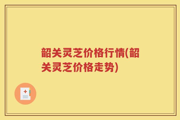 韶关灵芝价格行情(韶关灵芝价格走势)