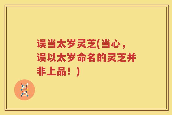 误当太岁灵芝(当心，误以太岁命名的灵芝并非上品！)