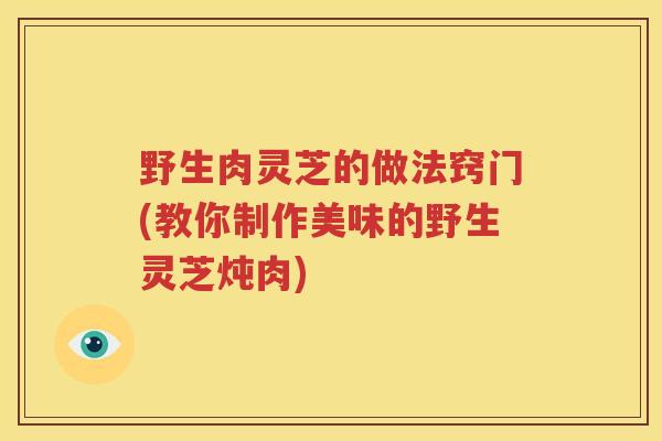 野生肉灵芝的做法窍门(教你制作美味的野生灵芝炖肉)