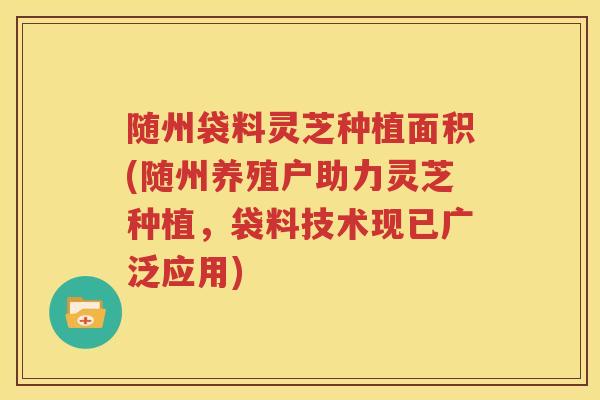 随州袋料灵芝种植面积(随州养殖户助力灵芝种植，袋料技术现已广泛应用)