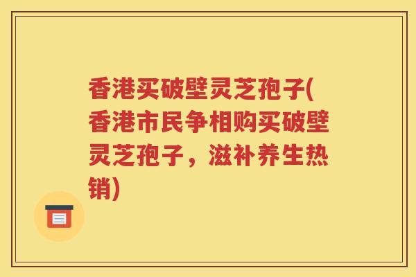 香港买破壁灵芝孢子(香港市民争相购买破壁灵芝孢子，滋补养生热销)