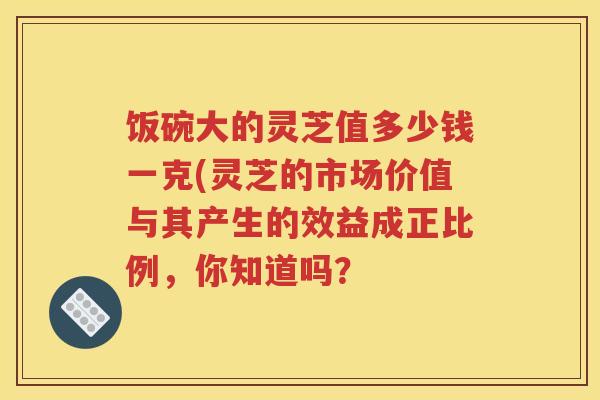 饭碗大的灵芝值多少钱一克(灵芝的市场价值与其产生的效益成正比例，你知道吗？