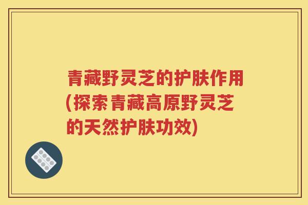青藏野灵芝的护肤作用(探索青藏高原野灵芝的天然护肤功效)