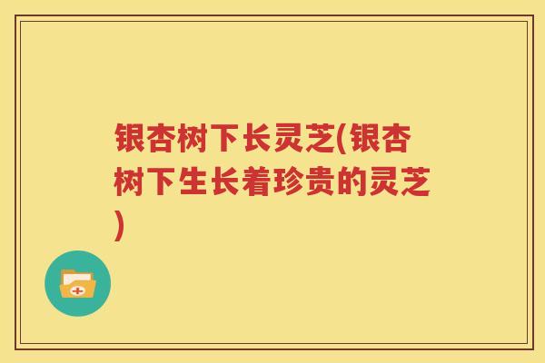银杏树下长灵芝(银杏树下生长着珍贵的灵芝)