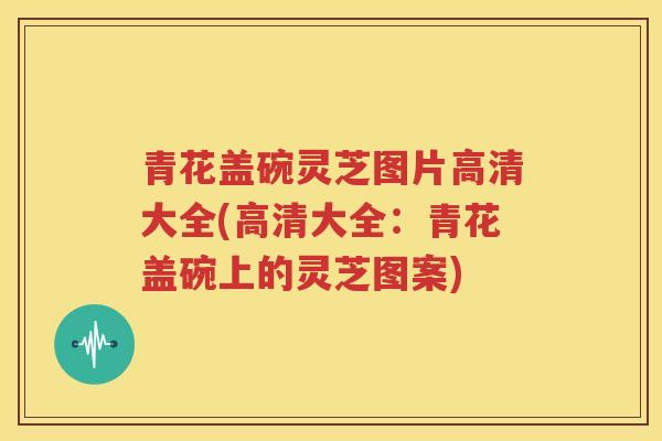青花盖碗灵芝图片高清大全(高清大全：青花盖碗上的灵芝图案)