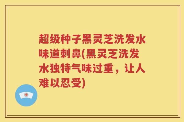 超级种子黑灵芝洗发水味道刺鼻(黑灵芝洗发水独特气味过重，让人难以忍受)